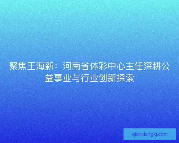 聚焦王海新：河南省体彩中心主任深耕公益事业与行业创新探索
