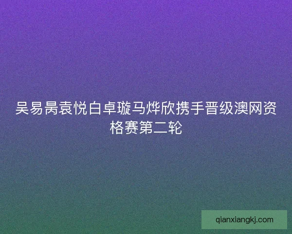 吴易昺袁悦白卓璇马烨欣携手晋级澳网资格赛第二轮