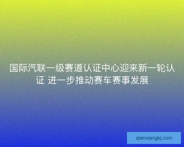 国际汽联一级赛道认证中心迎来新一轮认证 进一步推动赛车赛事发展