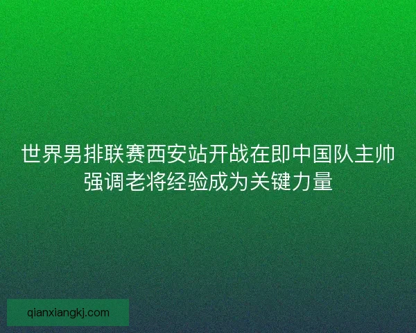 世界男排联赛西安站开战在即中国队主帅强调老将经验成为关键力量