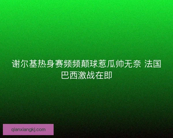 谢尔基热身赛频频颠球惹瓜帅无奈 法国巴西激战在即