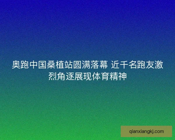 奥跑中国桑植站圆满落幕 近千名跑友激烈角逐展现体育精神