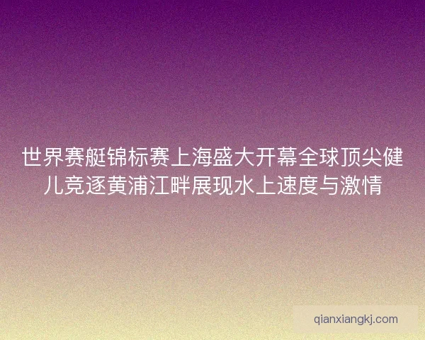 世界赛艇锦标赛上海盛大开幕全球顶尖健儿竞逐黄浦江畔展现水上速度与激情